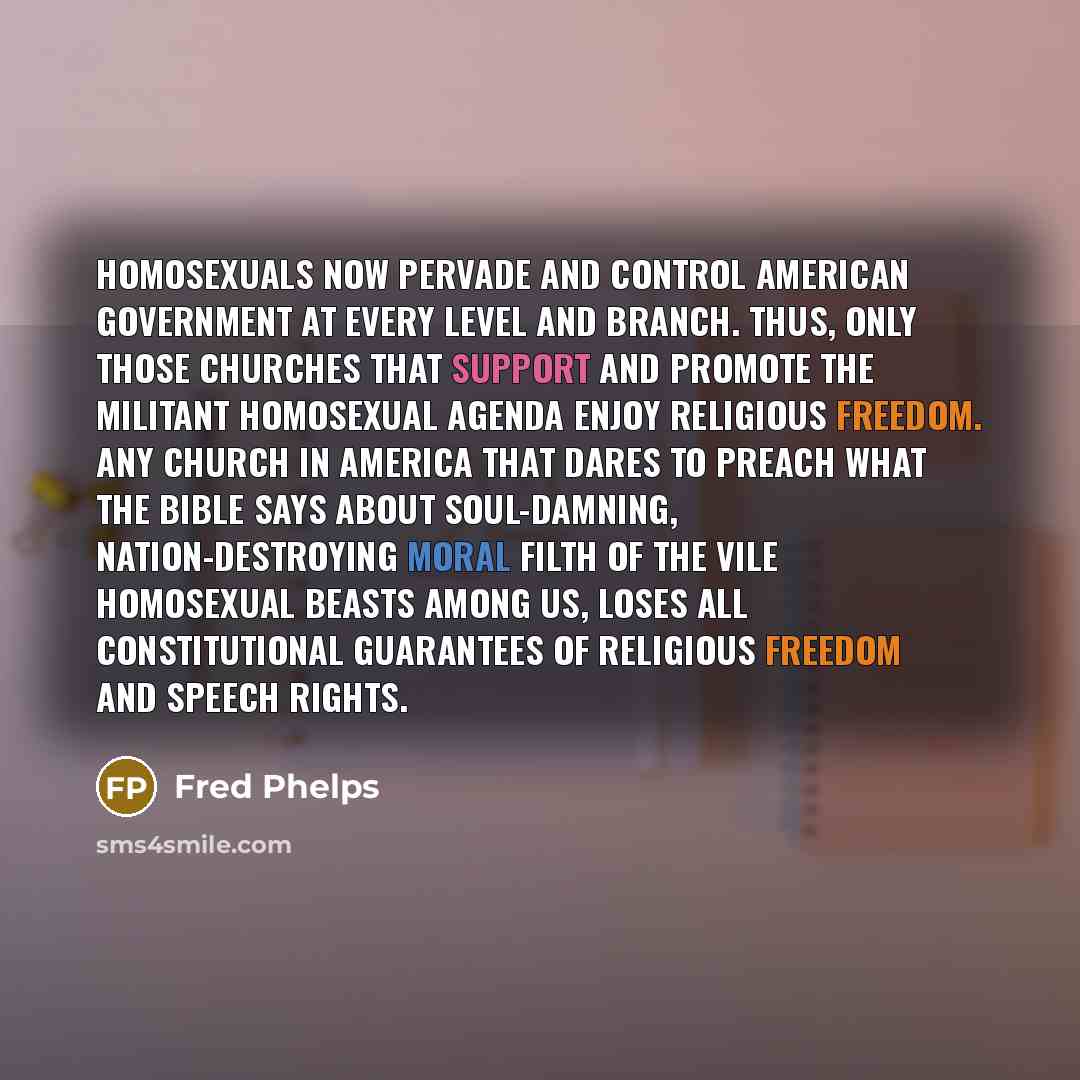 “Homosexuals now pervade and control American government at every level and branch. Thus, only those churches that support and promote the militant homosexual agenda enjoy religious freedom. Any church in America that dares to preach what the Bible says about soul-damning, nation-destroying moral…” quote by Fred Phelps