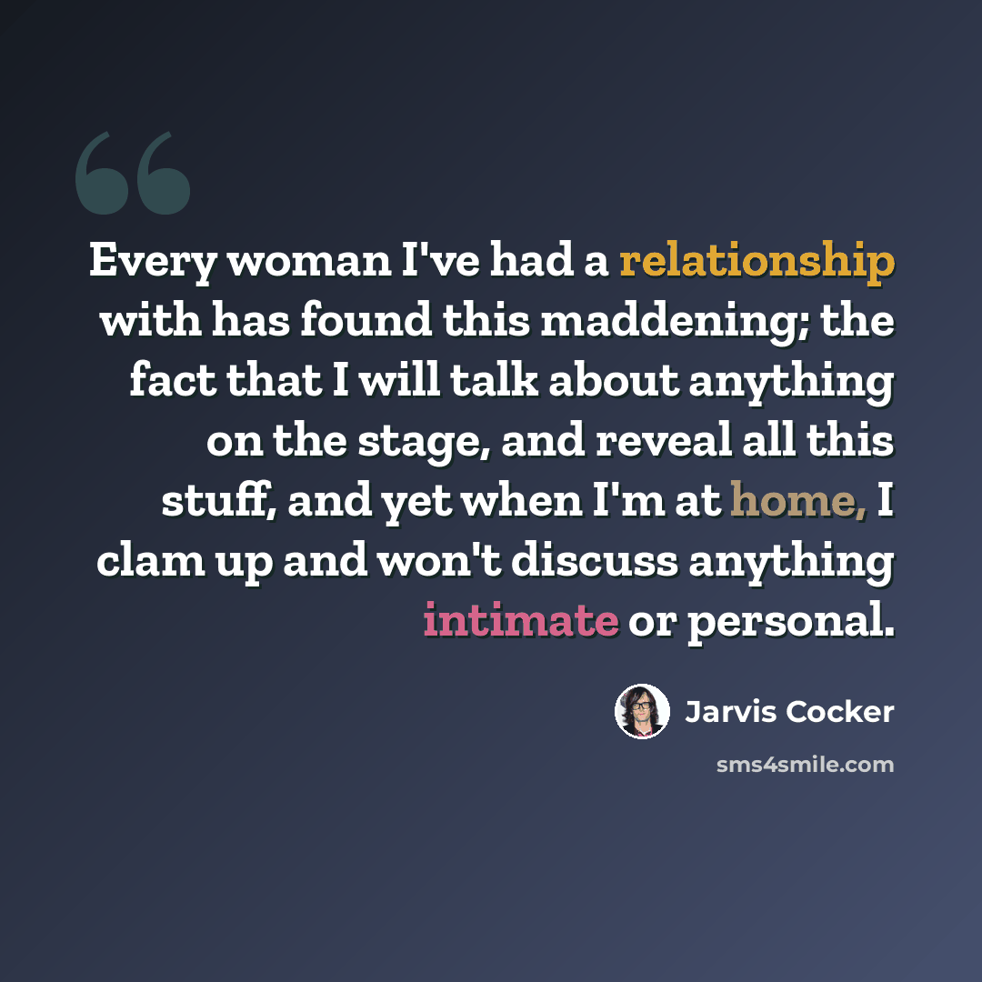 “Every woman I've had a relationship with has found this maddening; the fact that I will talk about anything on the stage, and reveal all this stuff, and yet when I'm at home, I clam up and won't discuss anything intimate or personal.” quote by Jarvis Cocker