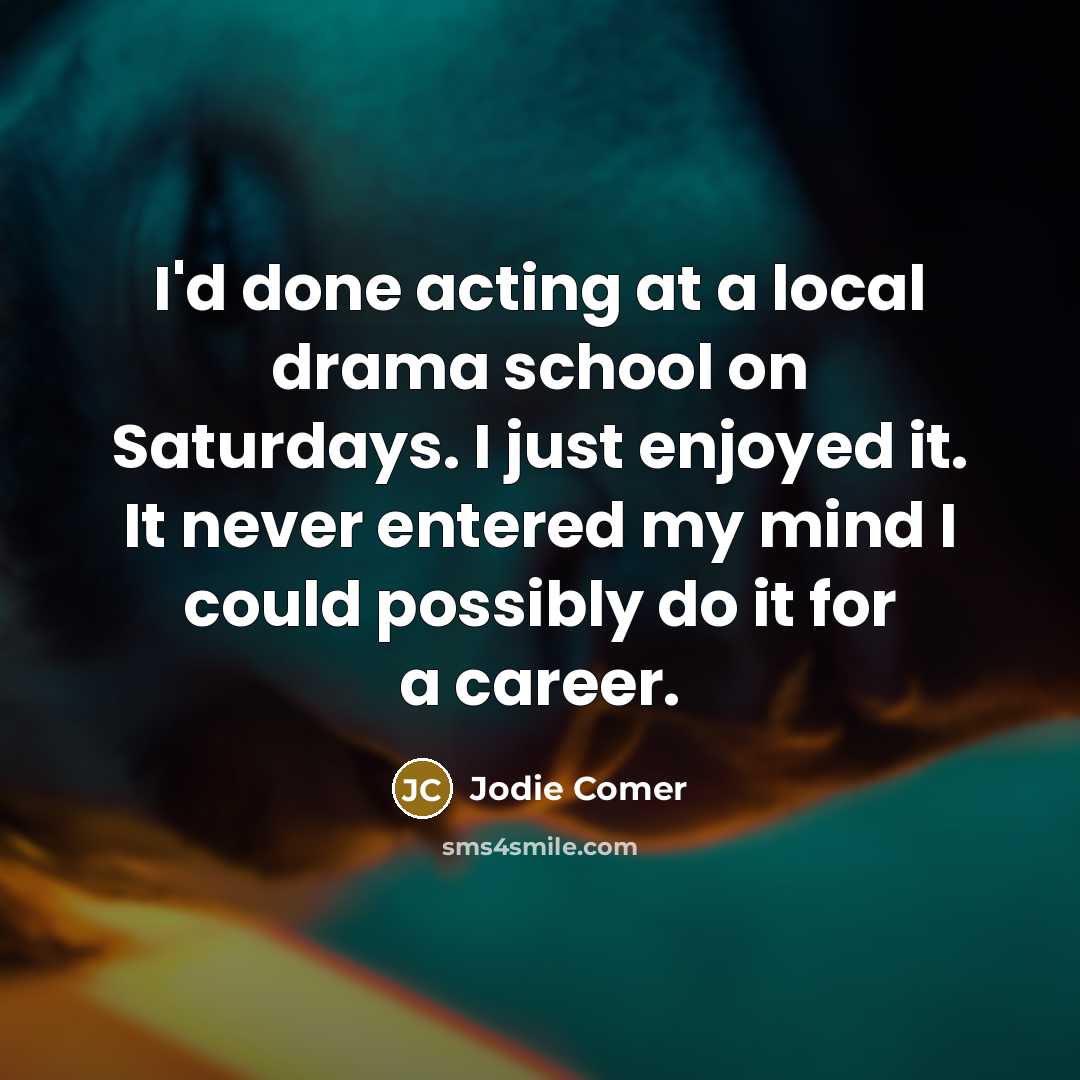“I'd done acting at a local drama school on Saturdays. I just enjoyed it. It never entered my mind I could possibly do it for a career.” quote by Jodie Comer