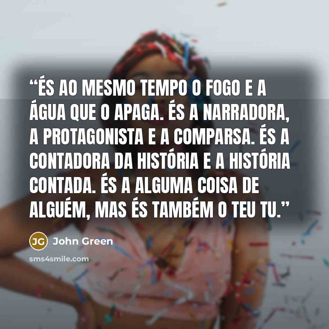 “És ao mesmo tempo o fogo e a água que o apaga. És a narradora, a protagonista e a comparsa. És a contadora da história e a história contada. És a alguma coisa de alguém, mas és também o teu tu.” quote by John Green