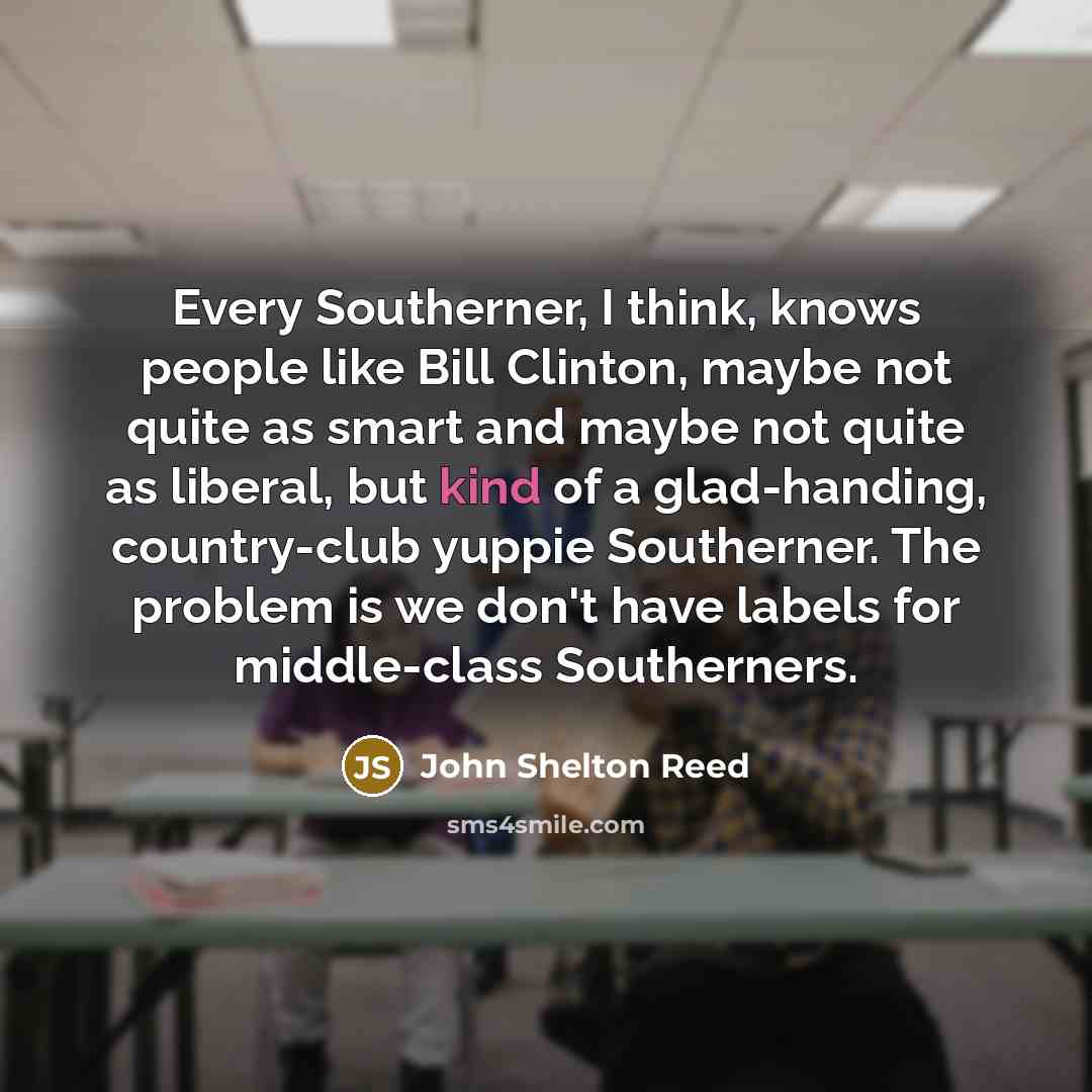 “Every Southerner, I think, knows people like Bill Clinton, maybe not quite as smart and maybe not quite as liberal, but kind of a glad-handing, country-club yuppie Southerner. The problem is we don't have labels for middle-class Southerners.” quote by John Shelton Reed