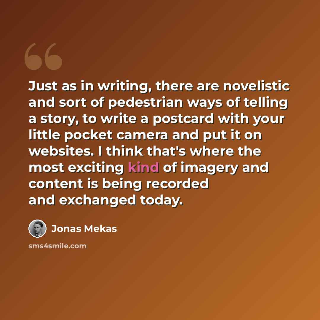 “Just as in writing, there are novelistic and sort of pedestrian ways of telling a story, to write a postcard with your little pocket camera and put it on websites. I think that's where the most exciting kind of imagery and content is being recorded and exchanged today.” quote by Jonas Mekas