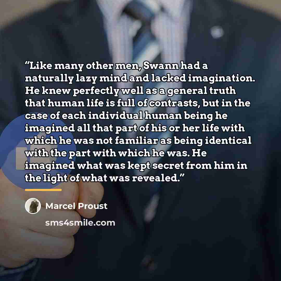 “Like many other men, Swann had a naturally lazy mind and lacked imagination. He knew perfectly well as a general truth that human life is full of contrasts, but in the case of each individual human being he imagined all that part of his or her life with which he was not familiar as being identical…” quote by Marcel Proust