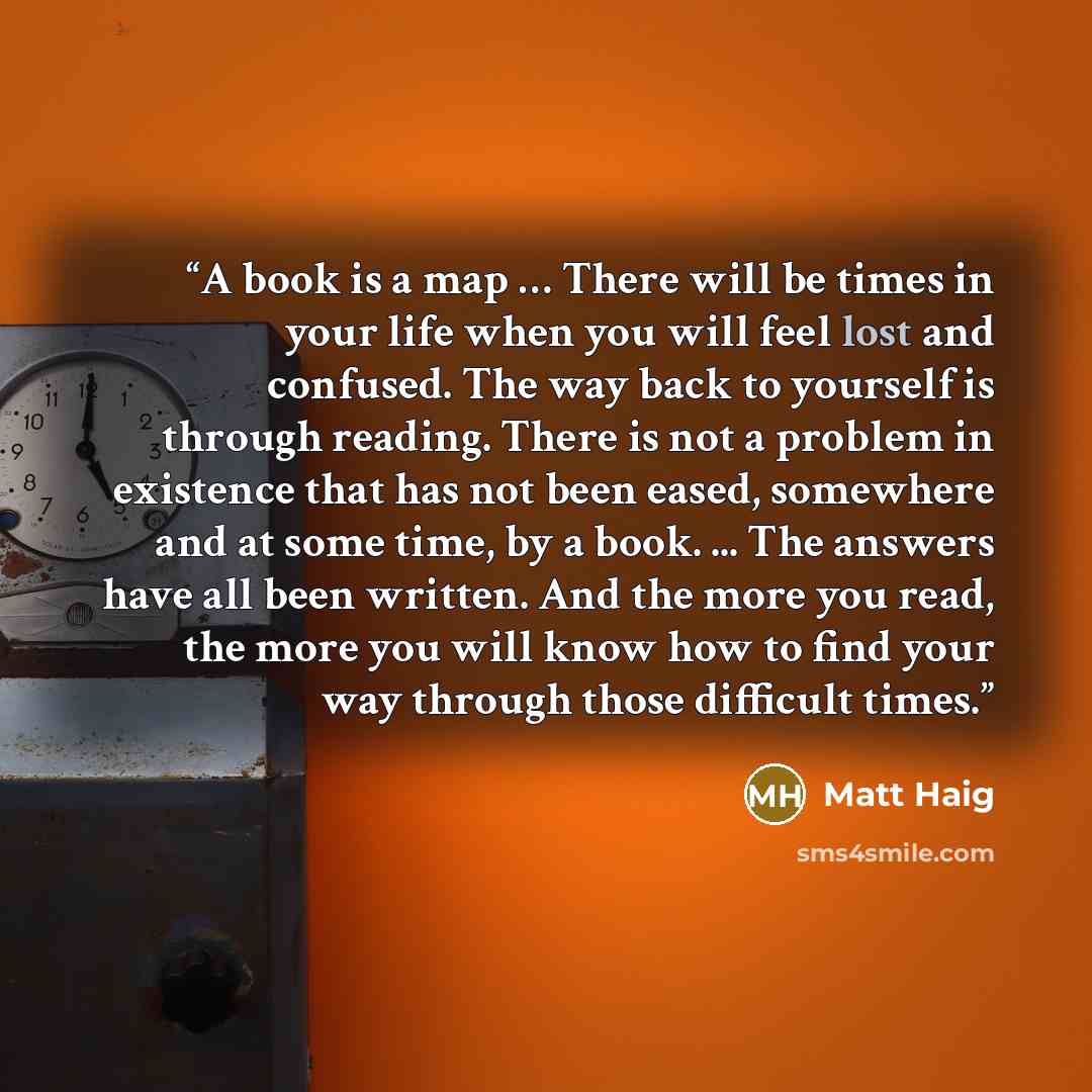 “A book is a map … There will be times in your life when you will feel lost and confused. The way back to yourself is through reading. There is not a problem in existence that has not been eased, somewhere and at some time, by a book. ... The answers have all been written. And the more you read…” quote by Matt Haig