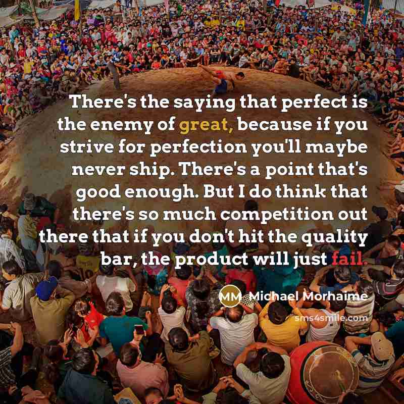“There's the saying that perfect is the enemy of great, because if you strive for perfection you'll maybe never ship. There's a point that's good enough. But I do think that there's so much competition out there that if you don't hit the quality bar, the product will just fail.” quote by Michael Morhaime