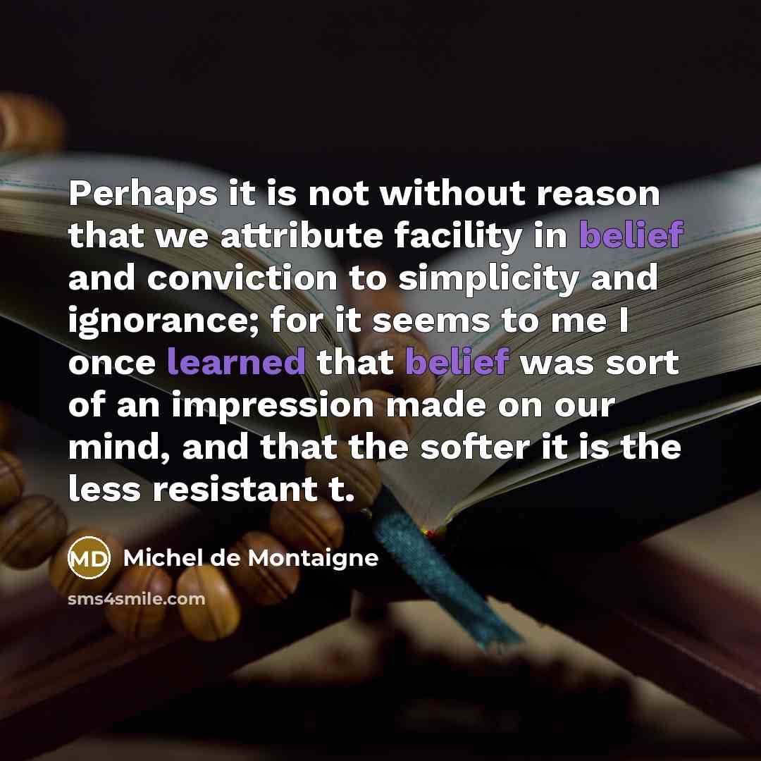 “Perhaps it is not without reason that we attribute facility in belief and conviction to simplicity and ignorance; for it seems to me I once learned that belief was sort of an impression made on our mind, and that the softer it is the less resistant t.” quote by Michel de Montaigne