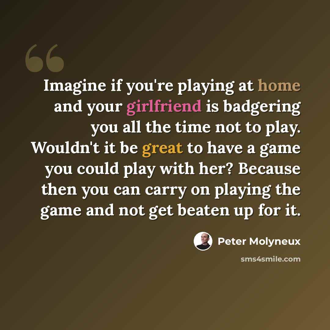 “Imagine if you're playing at home and your girlfriend is badgering you all the time not to play. Wouldn't it be great to have a game you could play with her? Because then you can carry on playing the game and not get beaten up for it.” quote by Peter Molyneux