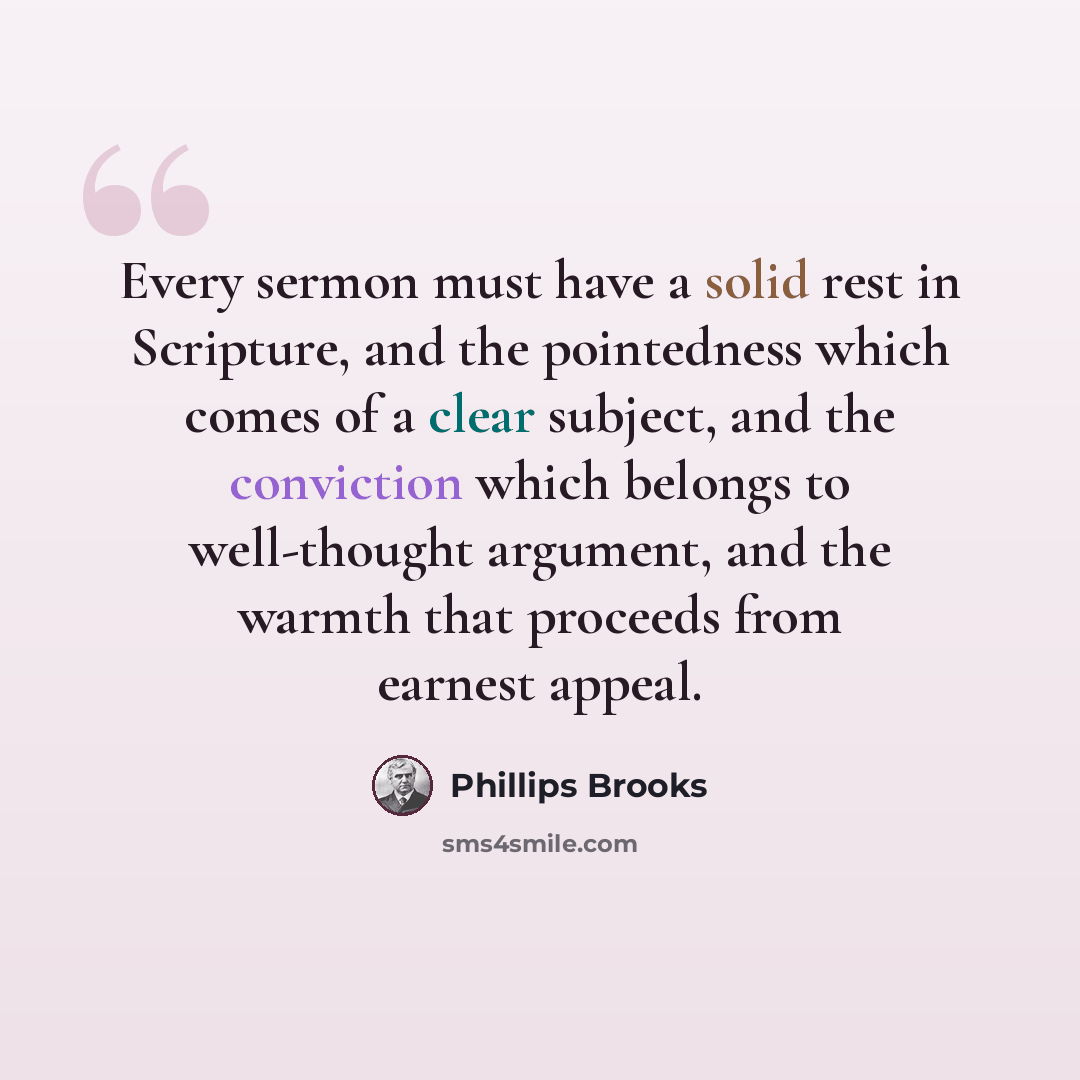 “Every sermon must have a solid rest in Scripture, and the pointedness which comes of a clear subject, and the conviction which belongs to well-thought argument, and the warmth that proceeds from earnest appeal.” quote by Phillips Brooks