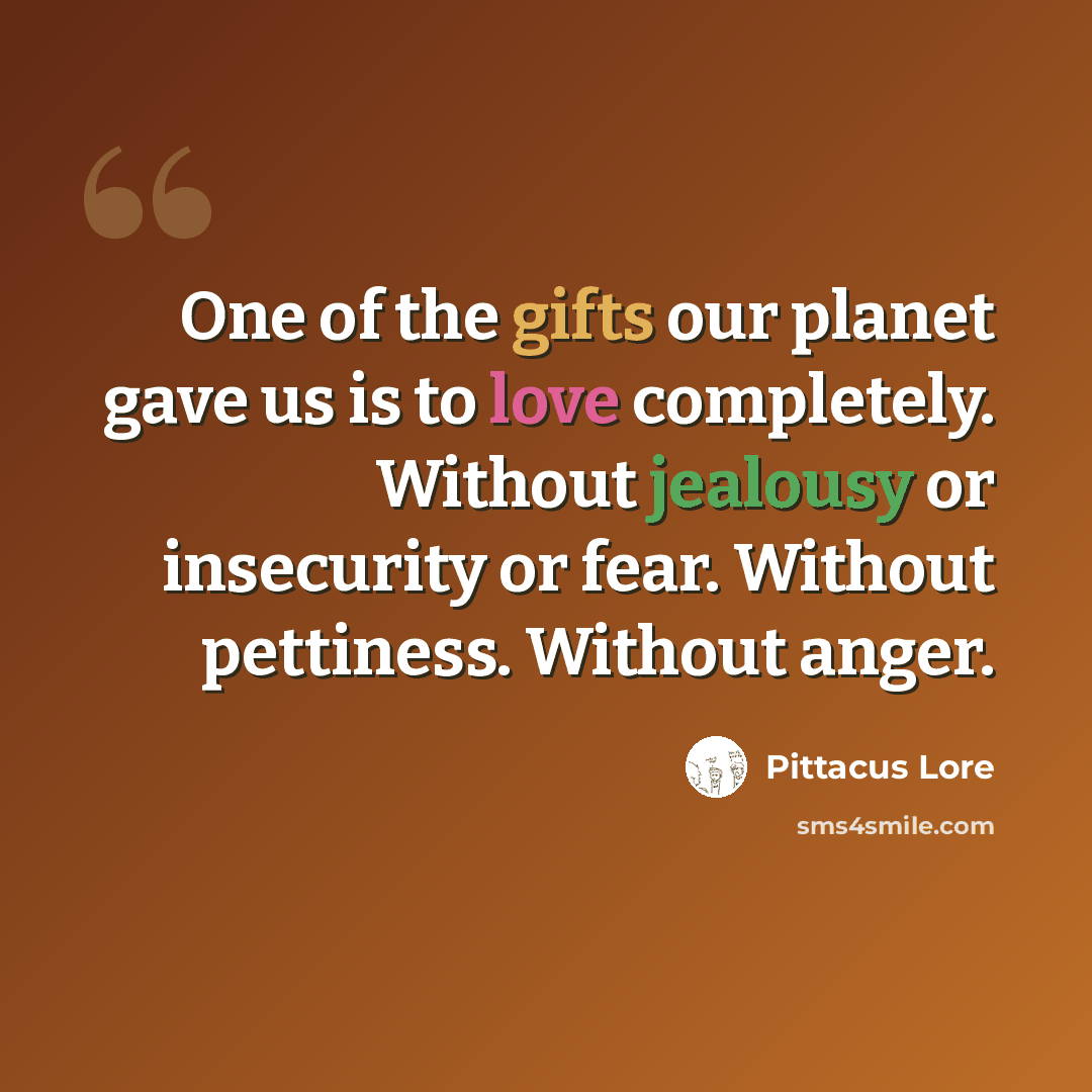 “One of the gifts our planet gave us is to love completely. Without jealousy or insecurity or fear. Without pettiness. Without anger.” quote by Pittacus Lore