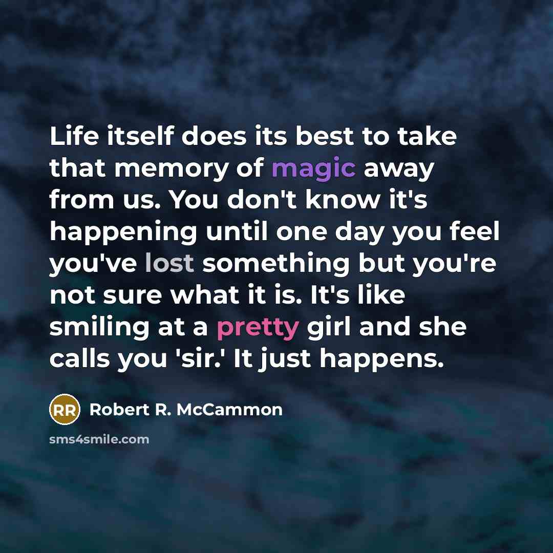 “Life itself does its best to take that memory of magic away from us. You don't know it's happening until one day you feel you've lost something but you're not sure what it is. It's like smiling at a pretty girl and she calls you 'sir.' It just happens.” quote by Robert R. McCammon