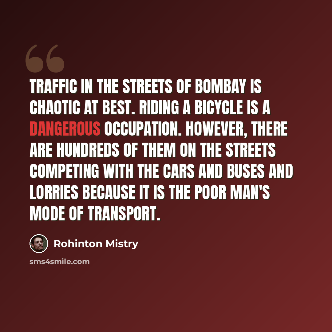 “Traffic in the streets of Bombay is chaotic at best. Riding a bicycle is a dangerous occupation. However, there are hundreds of them on the streets competing with the cars and buses and lorries because it is the poor man's mode of transport.” quote by Rohinton Mistry