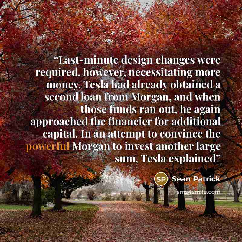 “Last-minute design changes were required, however, necessitating more money. Tesla had already obtained a second loan from Morgan, and when those funds ran out, he again approached the financier for additional capital. In an attempt to convince the powerful Morgan to invest another large sum…” quote by Sean Patrick