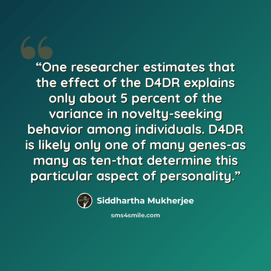 “One researcher estimates that the effect of the D4DR explains only about 5 percent of the variance in novelty-seeking behavior among individuals. D4DR is likely only one of many genes-as many as ten-that determine this particular aspect of personality.” quote by Siddhartha Mukherjee