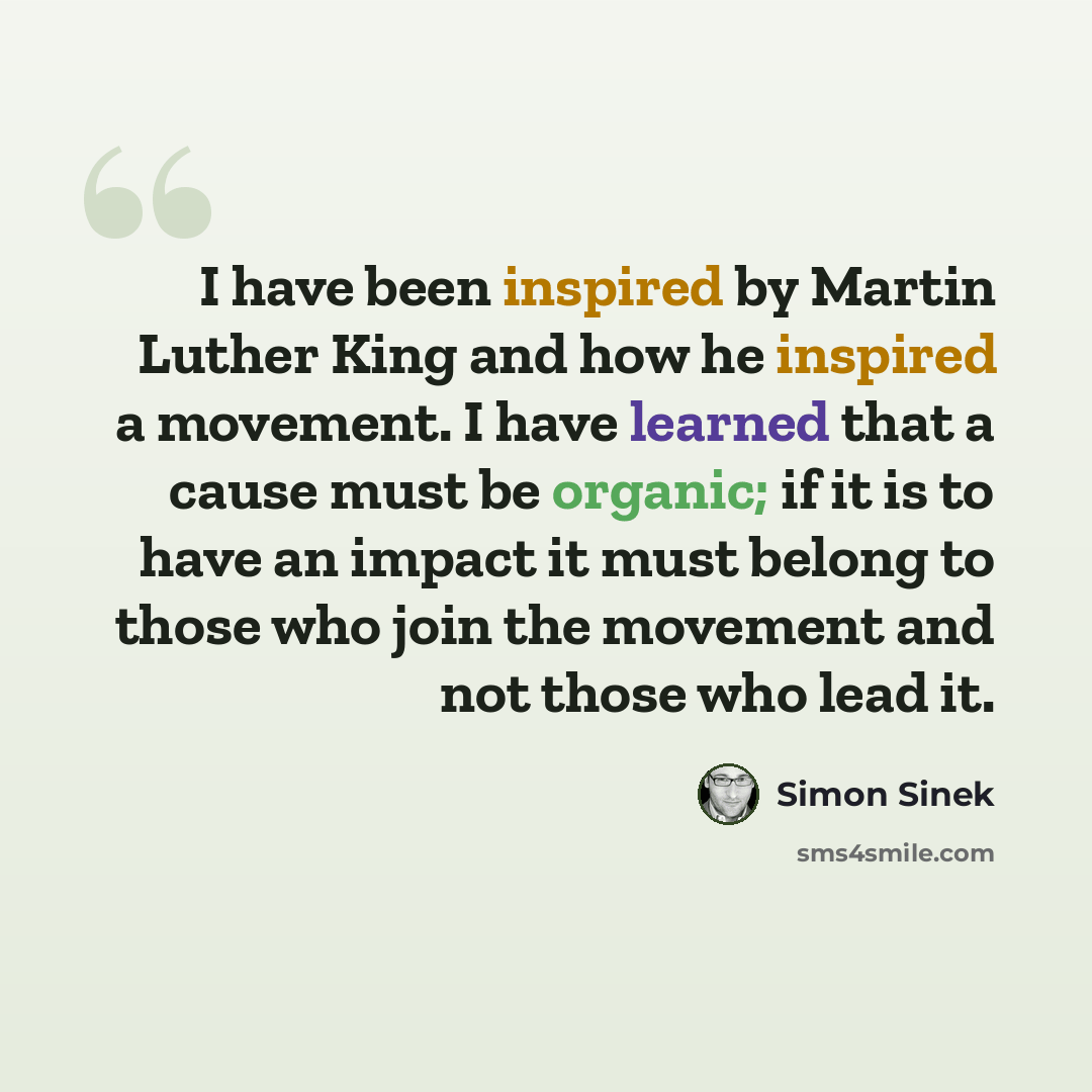 “I have been inspired by Martin Luther King and how he inspired a movement. I have learned that a cause must be organic; if it is to have an impact it must belong to those who join the movement and not those who lead it.” quote by Simon Sinek