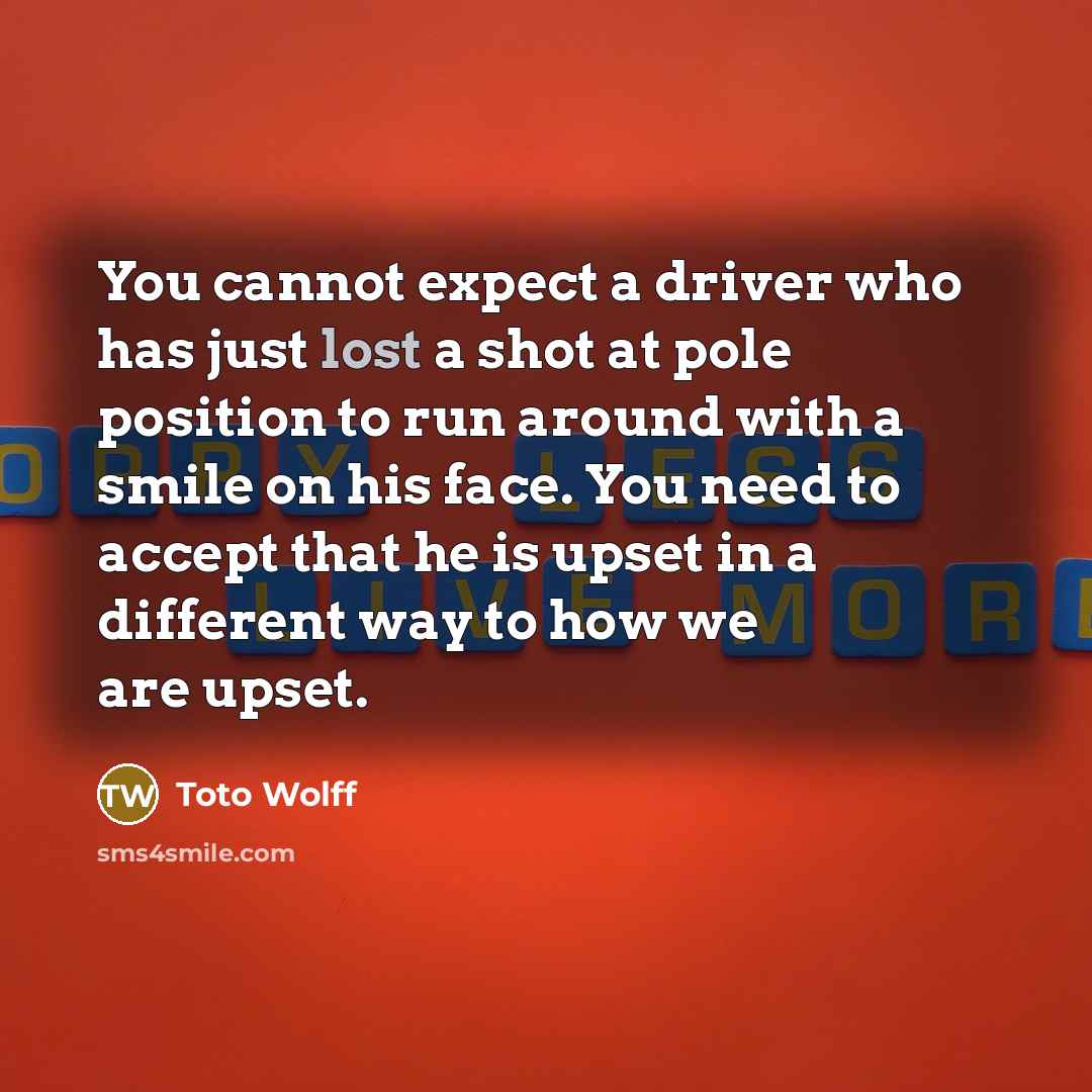 “You cannot expect a driver who has just lost a shot at pole position to run around with a smile on his face. You need to accept that he is upset in a different way to how we are upset.” quote by Toto Wolff