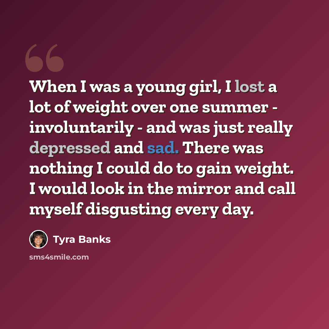 “When I was a young girl, I lost a lot of weight over one summer - involuntarily - and was just really depressed and sad. There was nothing I could do to gain weight. I would look in the mirror and call myself disgusting every day.” quote by Tyra Banks