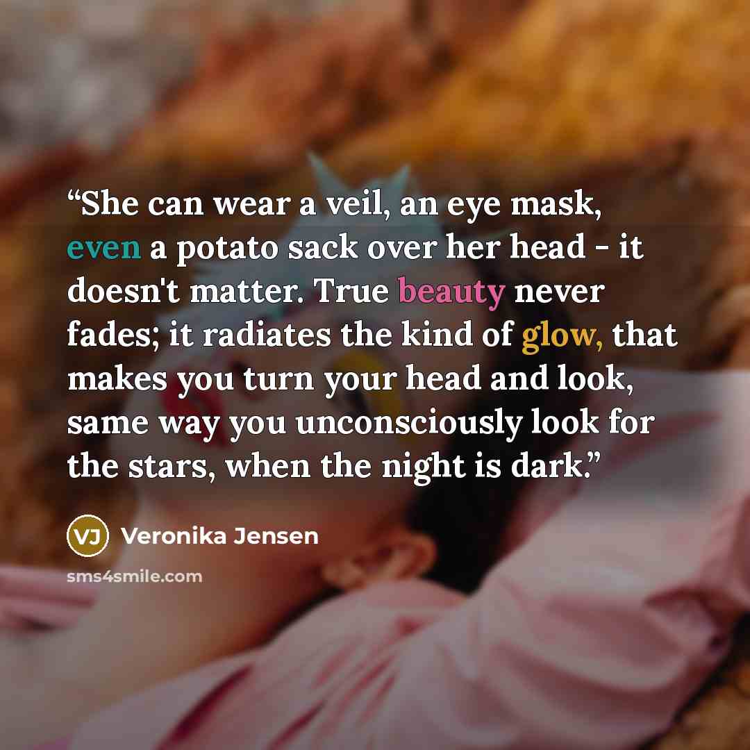 “She can wear a veil, an eye mask, even a potato sack over her head - it doesn't matter. True beauty never fades; it radiates the kind of glow, that makes you turn your head and look, same way you unconsciously look for the stars, when the night is dark.” quote by Veronika Jensen