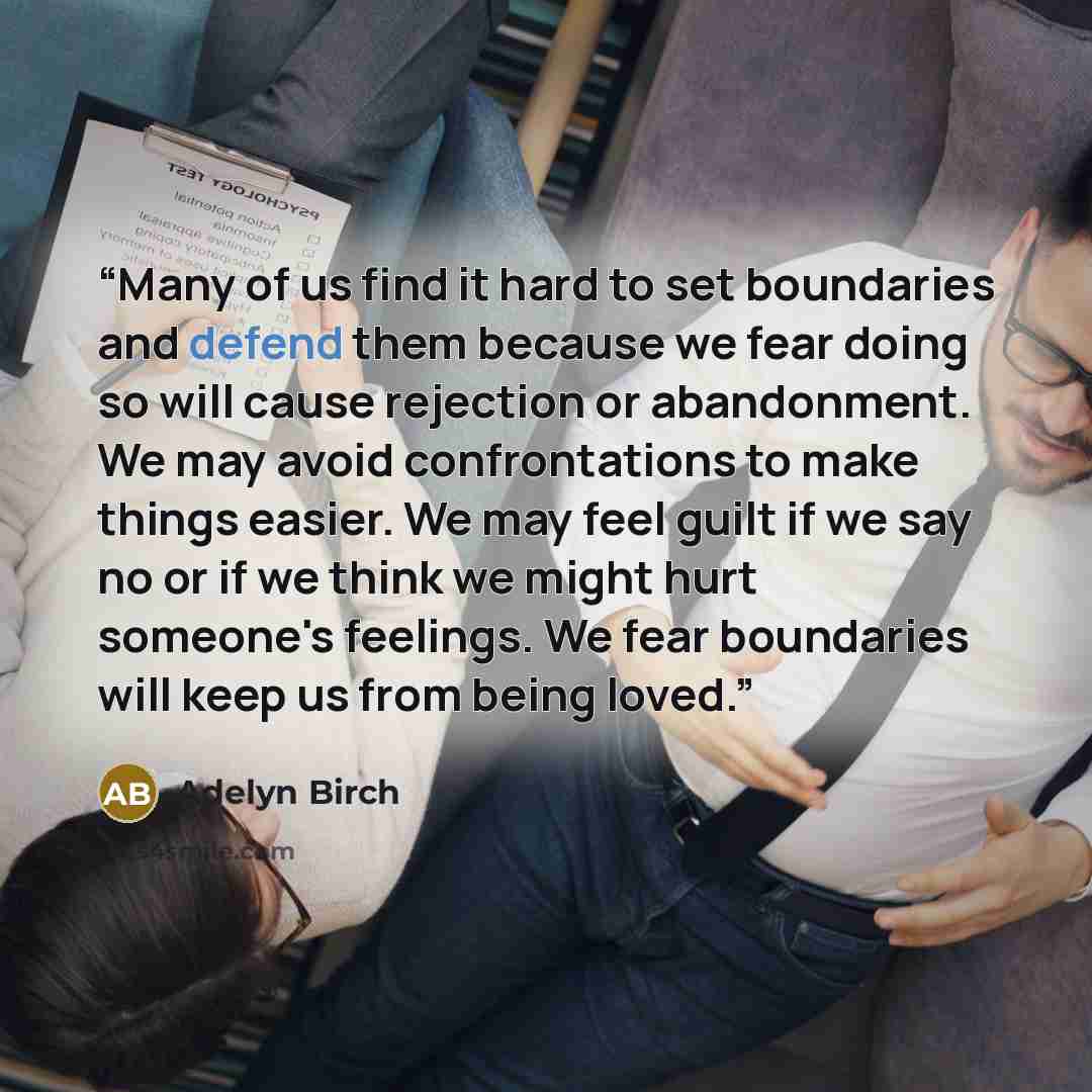 “Many of us find it hard to set boundaries and defend them because we fear doing so will cause rejection or abandonment. We may avoid confrontations to make things easier. We may feel guilt if we say no or if we think we might hurt someone's feelings. We fear boundaries will keep us from being loved.” quote by Adelyn Birch