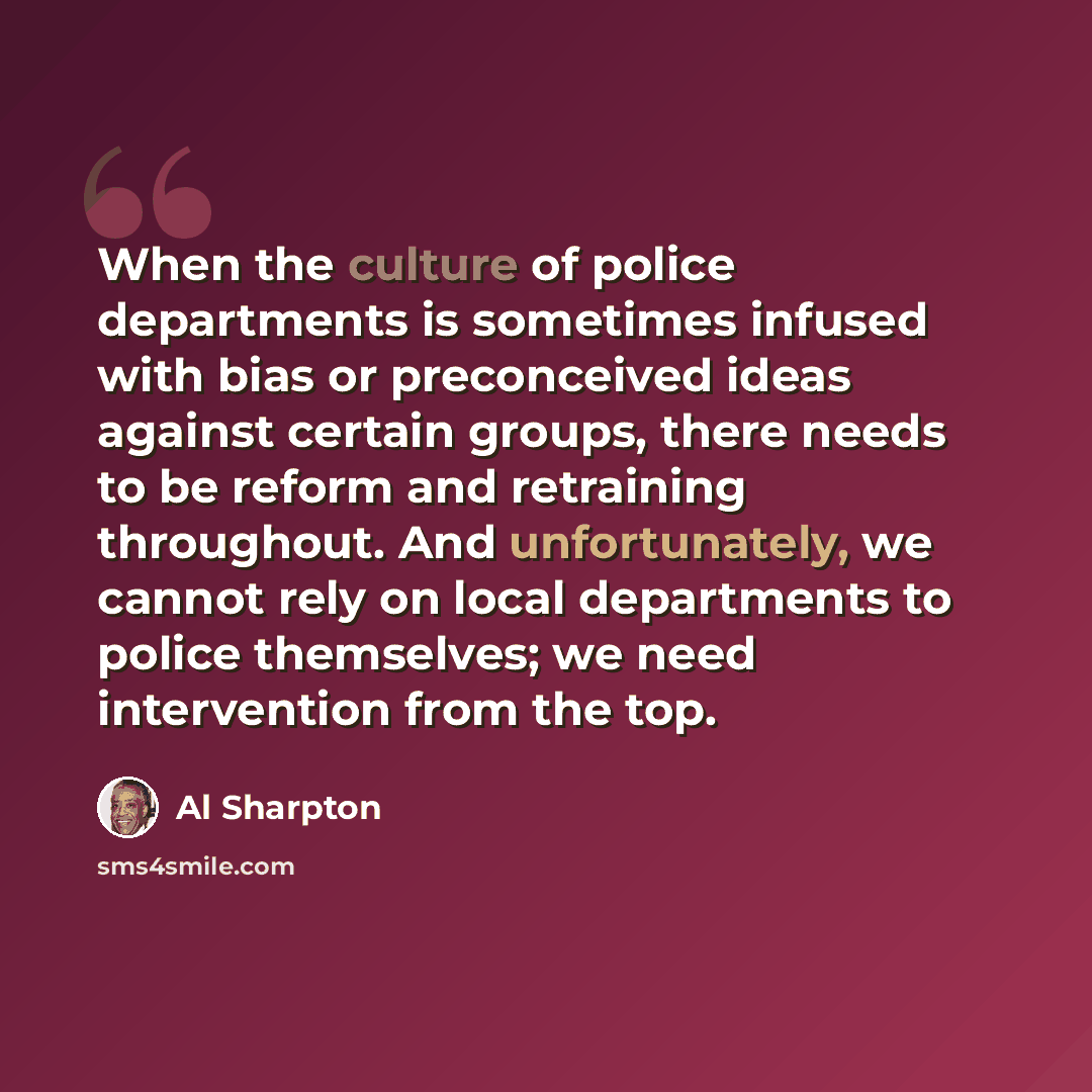 “When the culture of police departments is sometimes infused with bias or preconceived ideas against certain groups, there needs to be reform and retraining throughout. And unfortunately, we cannot rely on local departments to police themselves; we need intervention from the top.” quote by Al Sharpton