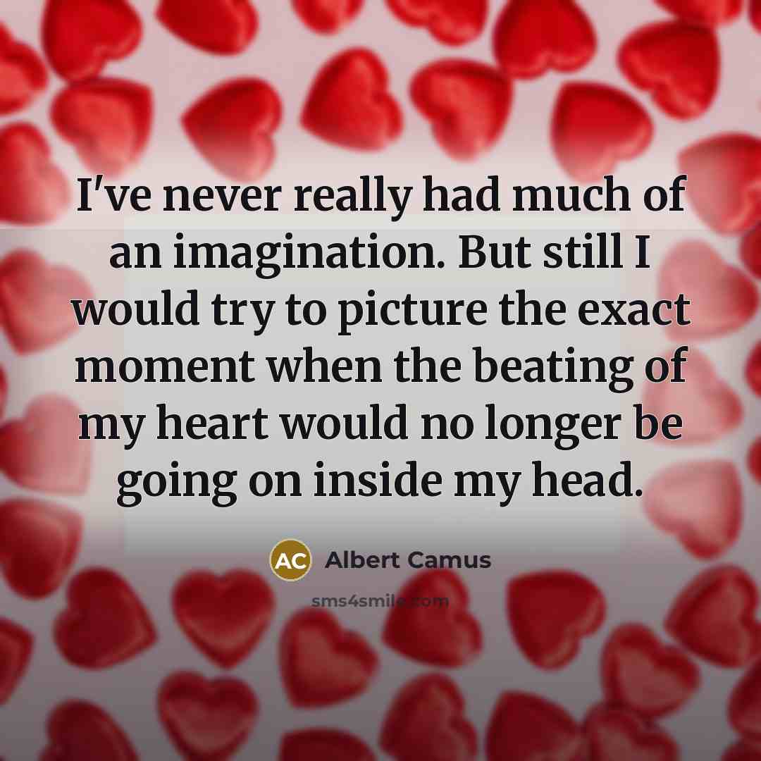 “I've never really had much of an imagination. But still I would try to picture the exact moment when the beating of my heart would no longer be going on inside my head.” quote by Albert Camus