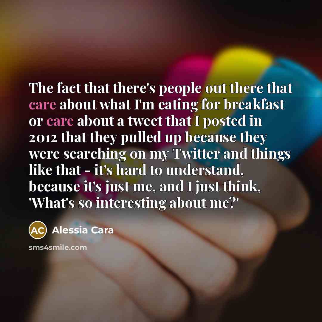 “The fact that there's people out there that care about what I'm eating for breakfast or care about a tweet that I posted in 2012 that they pulled up because they were searching on my Twitter and things like that - it's hard to understand, because it's just me, and I just think, 'What's so…” quote by Alessia Cara
