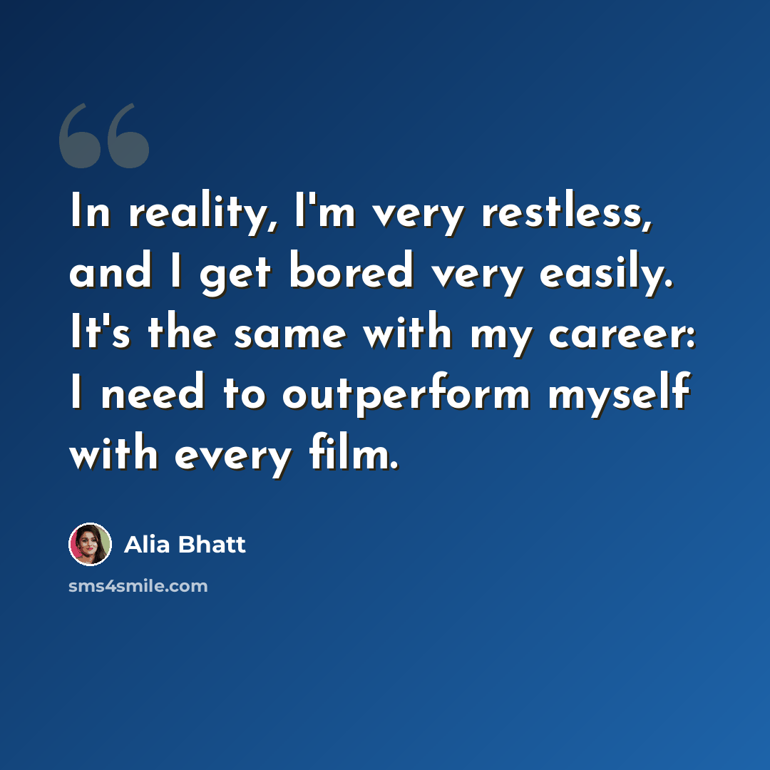 “In reality, I'm very restless, and I get bored very easily. It's the same with my career: I need to outperform myself with every film.” quote by Alia Bhatt