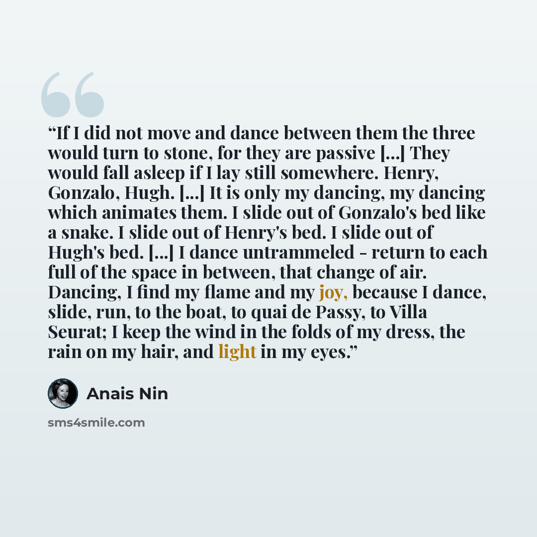 “If I did not move and dance between them the three would turn to stone, for they are passive [...] They would fall asleep if I lay still somewhere. Henry, Gonzalo, Hugh. [...] It is only my dancing, my dancing which animates them. I slide out of Gonzalo's bed like a snake. I slide out of Henry's…” quote by Anaïs Nin