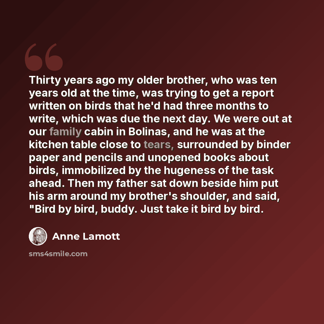 “Thirty years ago my older brother, who was ten years old at the time, was trying to get a report written on birds that he'd had three months to write, which was due the next day. We were out at our family cabin in Bolinas, and he was at the kitchen table close to tears, surrounded by binder paper…” quote by Anne Lamott