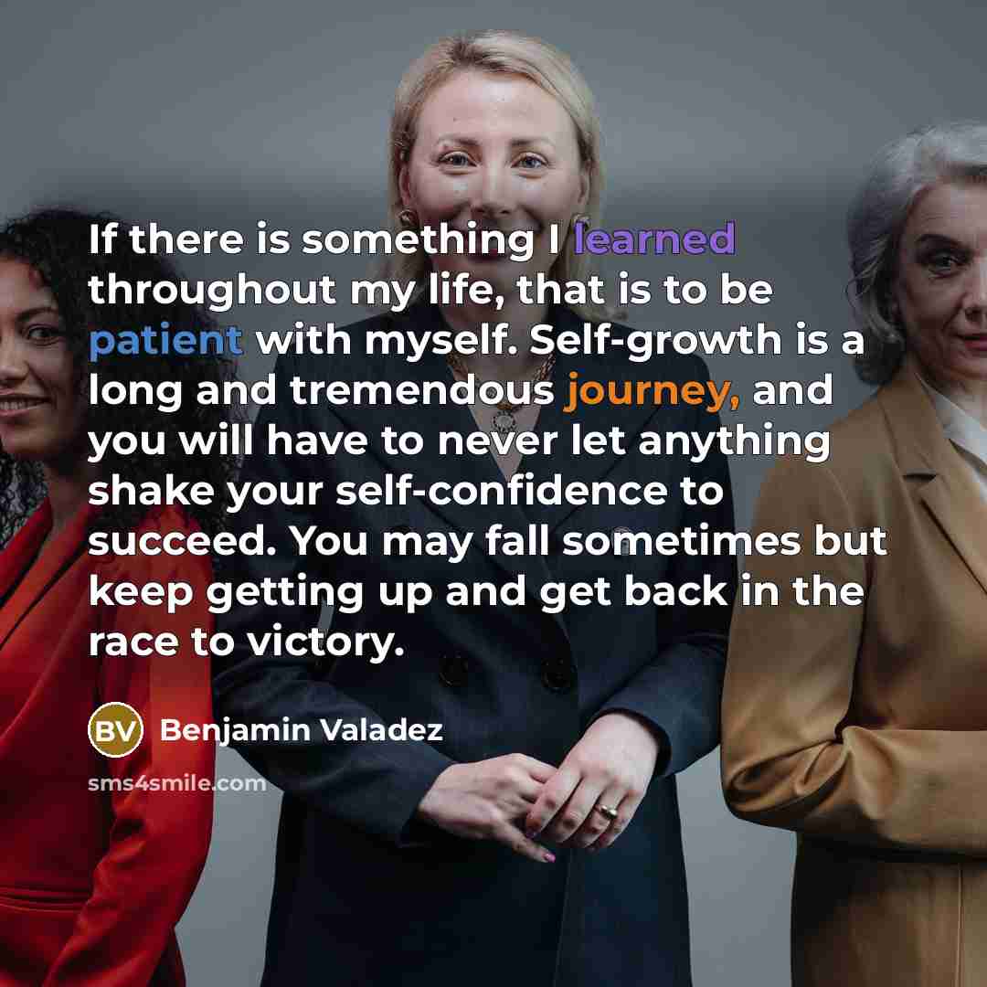 “If there is something I learned throughout my life, that is to be patient with myself. Self-growth is a long and tremendous journey, and you will have to never let anything shake your self-confidence to succeed. You may fall sometimes but keep getting up and get back in the race to victory.” quote by Benjamin Valadez