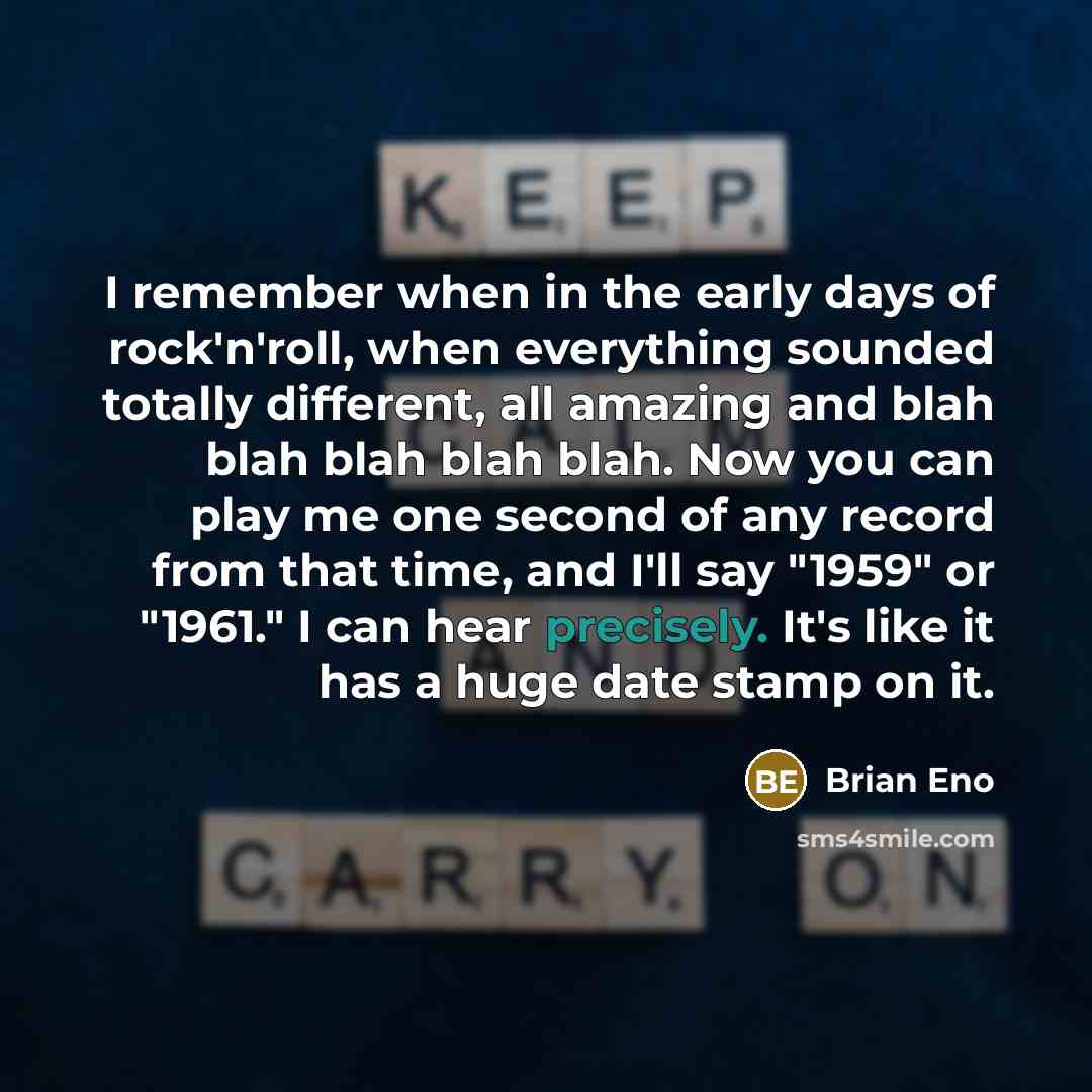 “I remember when in the early days of rock'n'roll, when everything sounded totally different, all amazing and blah blah blah blah blah. Now you can play me one second of any record from that time, and I'll say "1959" or "1961." I can hear precisely. It's like it has a huge date stamp on it.” quote by Brian Eno