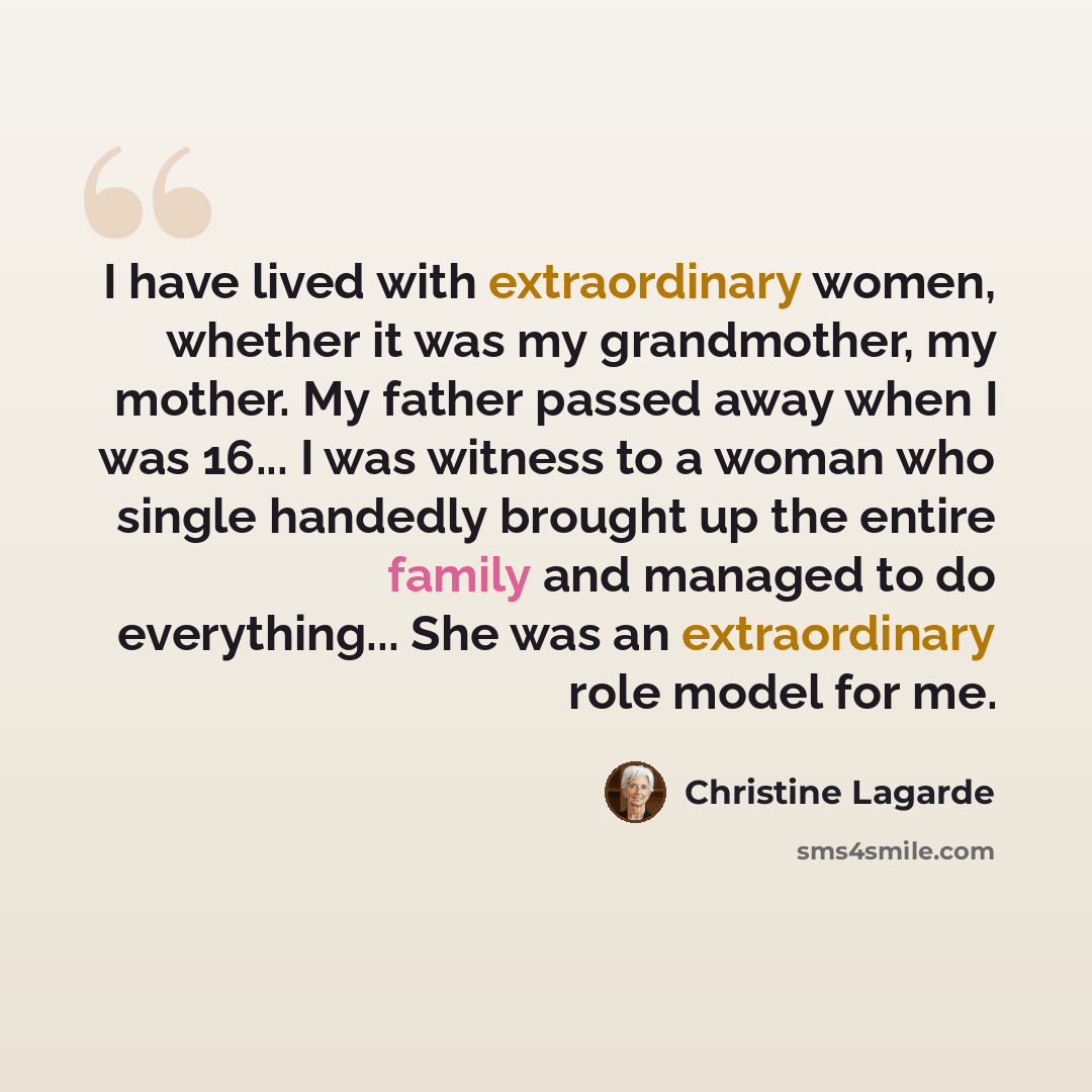 “I have lived with extraordinary women, whether it was my grandmother, my mother. My father passed away when I was 16... I was witness to a woman who single handedly brought up the entire family and managed to do everything... She was an extraordinary role model for me.” quote by Christine Lagarde
