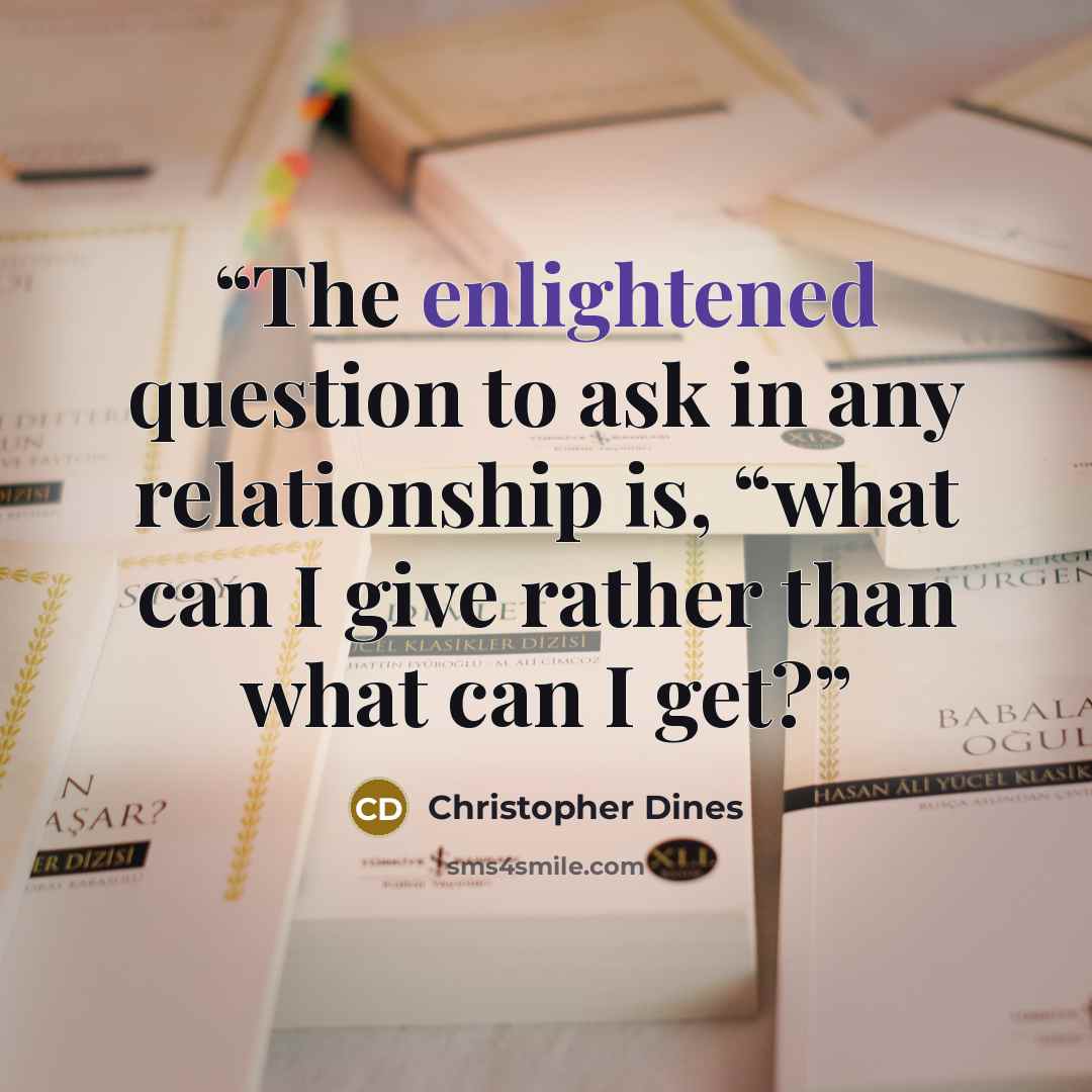“The enlightened question to ask in any relationship is, “what can I give rather than what can I get?” quote by christopher dines