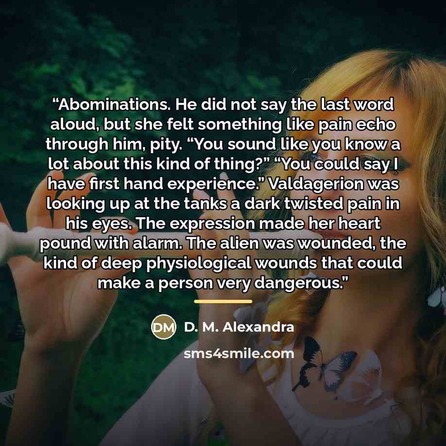 “Abominations. He did not say the last word aloud, but she felt something like pain echo through him, pity. “You sound like you know a lot about this kind of thing?” “You could say I have first hand experience.” Valdagerion was looking up at the tanks a dark twisted pain in his eyes. The expression…” quote by D. M. Alexandra