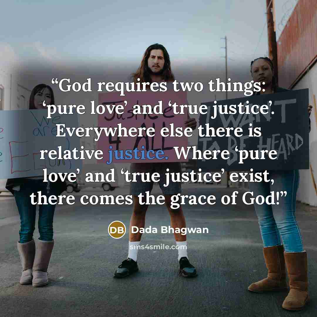 “God requires two things: ‘pure love’ and ‘true justice’. Everywhere else there is relative justice. Where ‘pure love’ and ‘true justice’ exist, there comes the grace of God!” quote by Dada Bhagwan