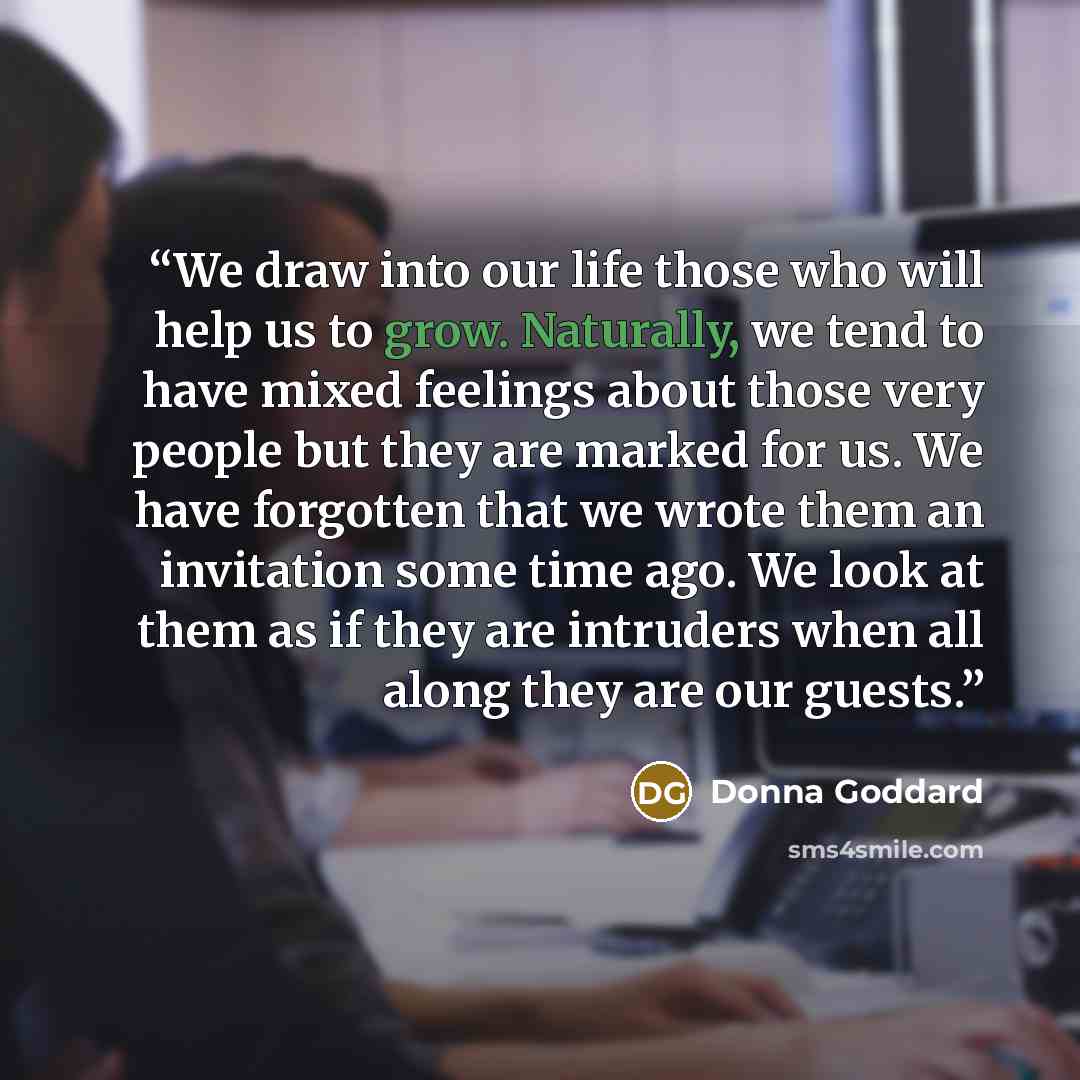 “We draw into our life those who will help us to grow. Naturally, we tend to have mixed feelings about those very people but they are marked for us. We have forgotten that we wrote them an invitation some time ago. We look at them as if they are intruders when all along they are our guests.” quote by Donna Goddard