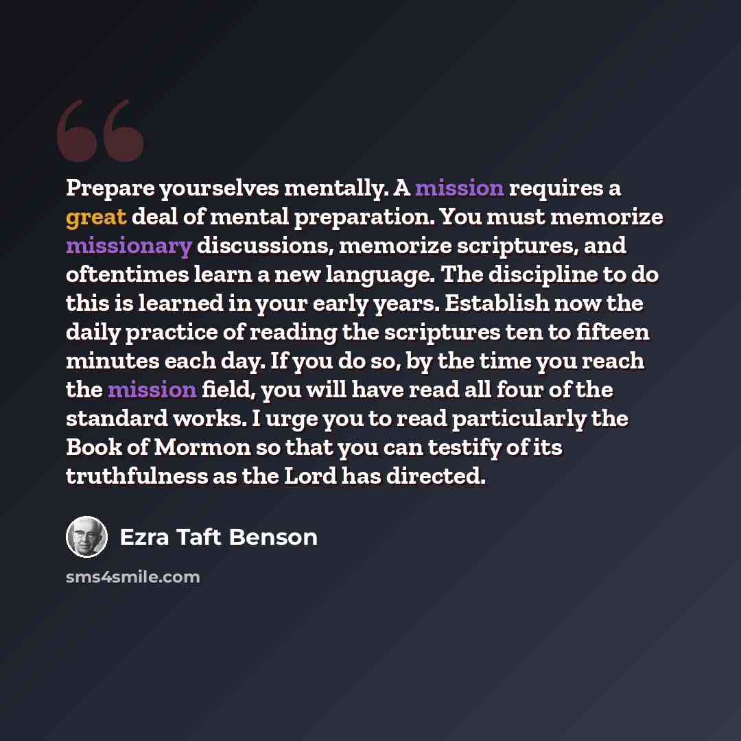 “Prepare yourselves mentally. A mission requires a great deal of mental preparation. You must memorize missionary discussions, memorize scriptures, and oftentimes learn a new language. The discipline to do this is learned in your early years. Establish now the daily practice of reading the…” quote by Ezra Taft Benson