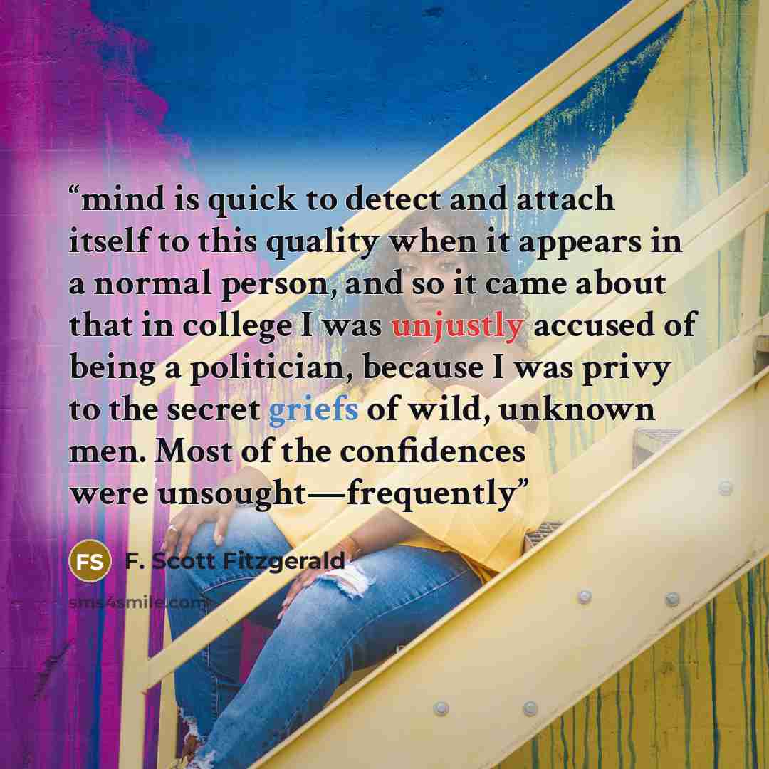 “mind is quick to detect and attach itself to this quality when it appears in a normal person, and so it came about that in college I was unjustly accused of being a politician, because I was privy to the secret griefs of wild, unknown men. Most of the confidences were unsought—frequently” quote by F. Scott Fitzgerald