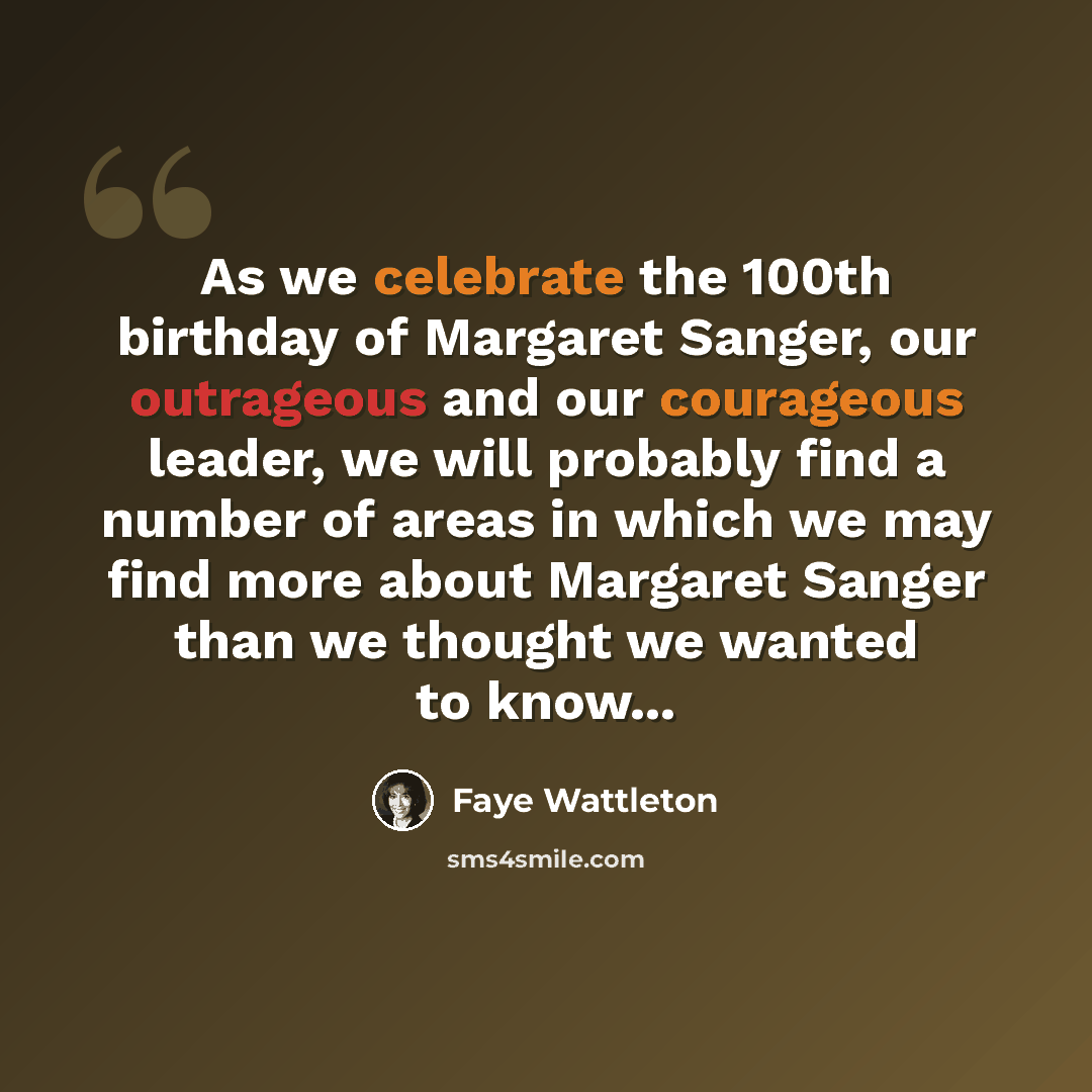 “As we celebrate the 100th birthday of Margaret Sanger, our outrageous and our courageous leader, we will probably find a number of areas in which we may find more about Margaret Sanger than we thought we wanted to know...” quote by Faye Wattleton