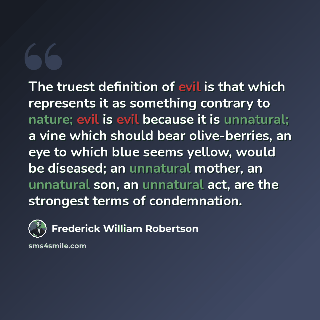 “The truest definition of evil is that which represents it as something contrary to nature; evil is evil because it is unnatural; a vine which should bear olive-berries, an eye to which blue seems yellow, would be diseased; an unnatural mother, an unnatural son, an unnatural act, are the strongest…” quote by Frederick William Robertson