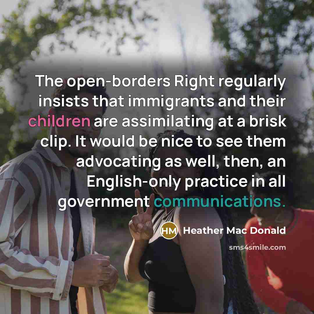 “The open-borders Right regularly insists that immigrants and their children are assimilating at a brisk clip. It would be nice to see them advocating as well, then, an English-only practice in all government communications.” quote by Heather Mac Donald