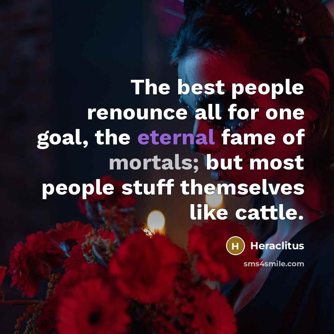 “The best people renounce all for one goal, the eternal fame of mortals; but most people stuff themselves like cattle.” quote by Heraclitus