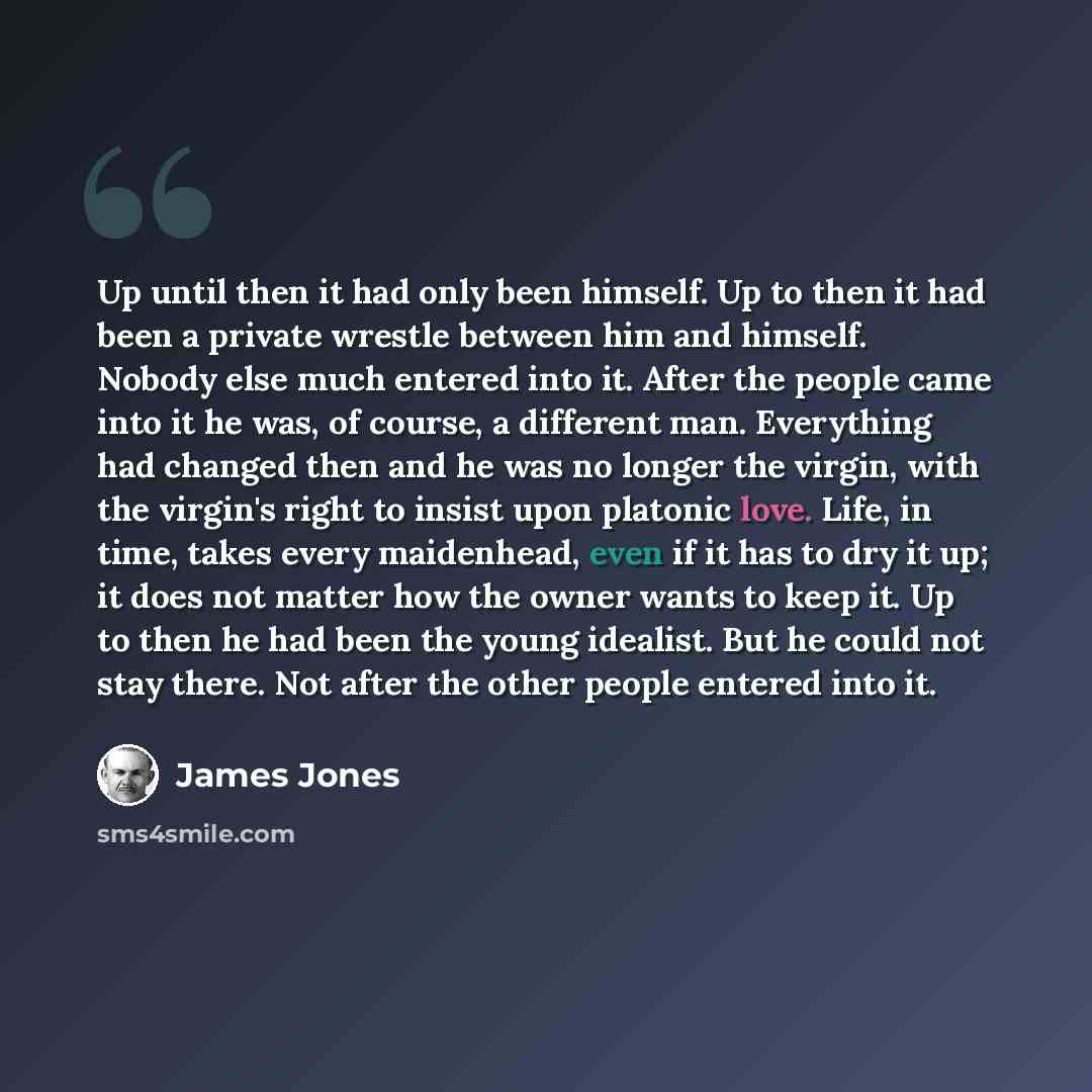 “Up until then it had only been himself. Up to then it had been a private wrestle between him and himself. Nobody else much entered into it. After the people came into it he was, of course, a different man. Everything had changed then and he was no longer the virgin, with the virgin's right to…” quote by James Jones