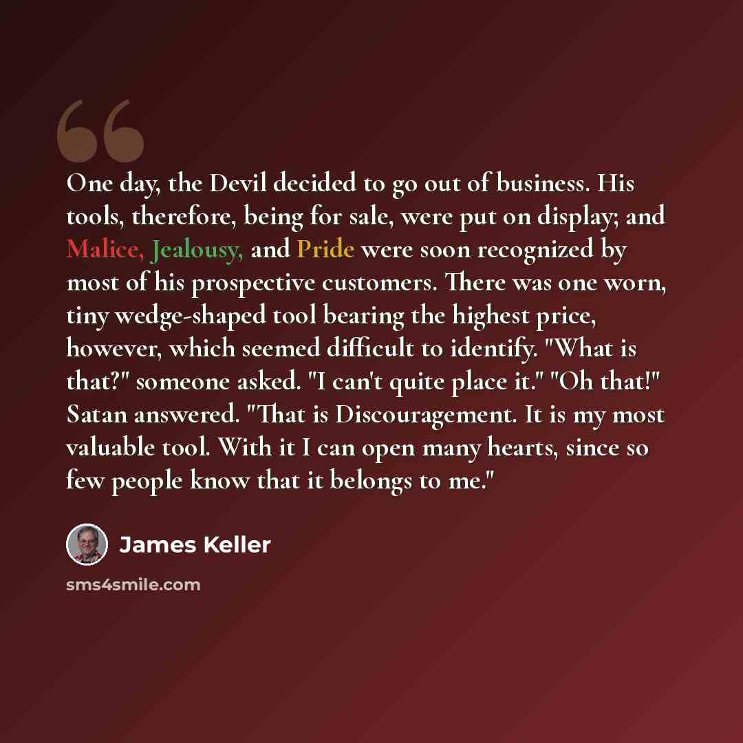 “One day, the Devil decided to go out of business. His tools, therefore, being for sale, were put on display; and Malice, Jealousy, and Pride were soon recognized by most of his prospective customers. There was one worn, tiny wedge-shaped tool bearing the highest price, however, which seemed…” quote by James Keller