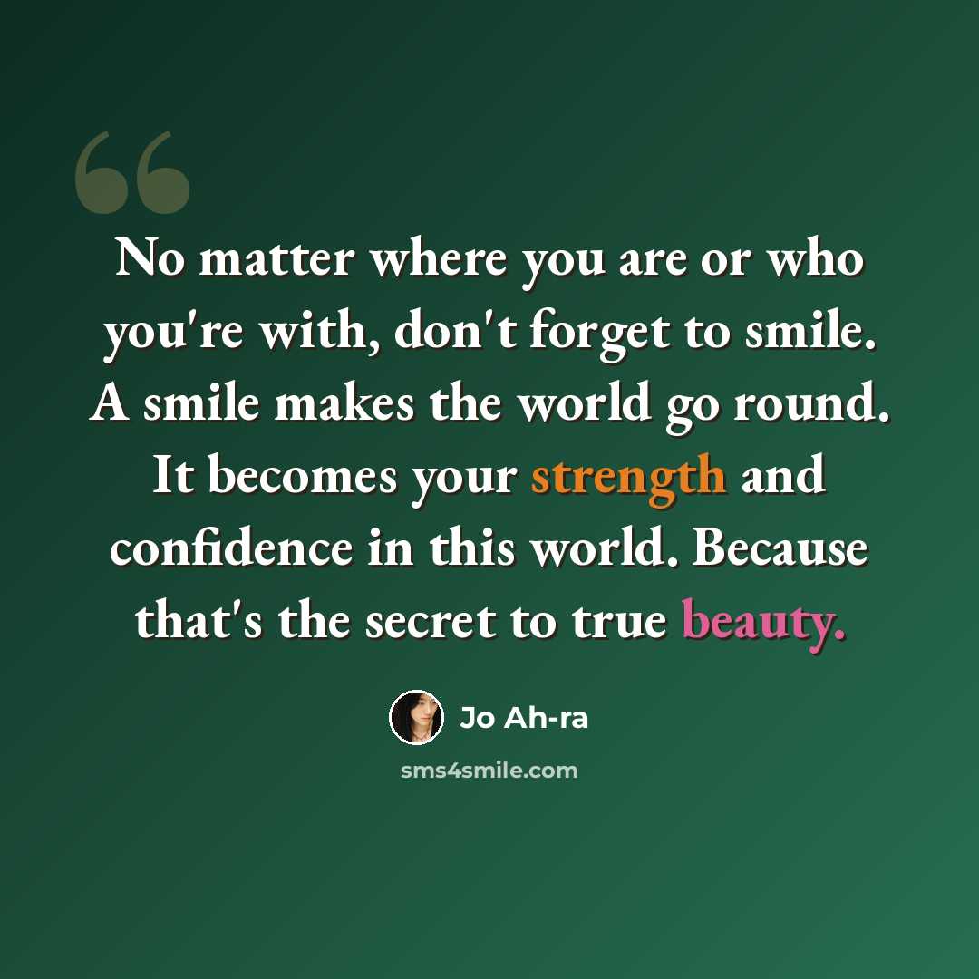 “No matter where you are or who you're with, don't forget to smile. A smile makes the world go round. It becomes your strength and confidence in this world. Because that's the secret to true beauty.” quote by Jo Ah-ra