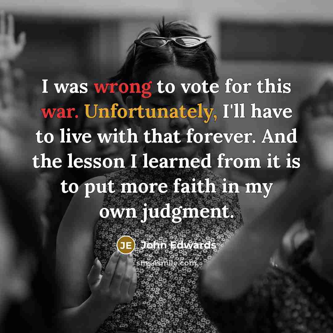 “I was wrong to vote for this war. Unfortunately, I'll have to live with that forever. And the lesson I learned from it is to put more faith in my own judgment.” quote by John Edwards