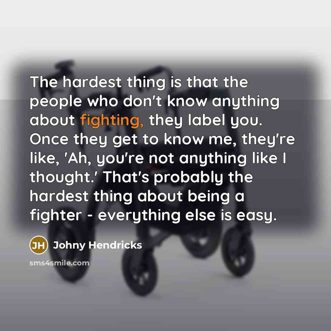“The hardest thing is that the people who don't know anything about fighting, they label you. Once they get to know me, they're like, 'Ah, you're not anything like I thought.' That's probably the hardest thing about being a fighter - everything else is easy.” quote by Johny Hendricks