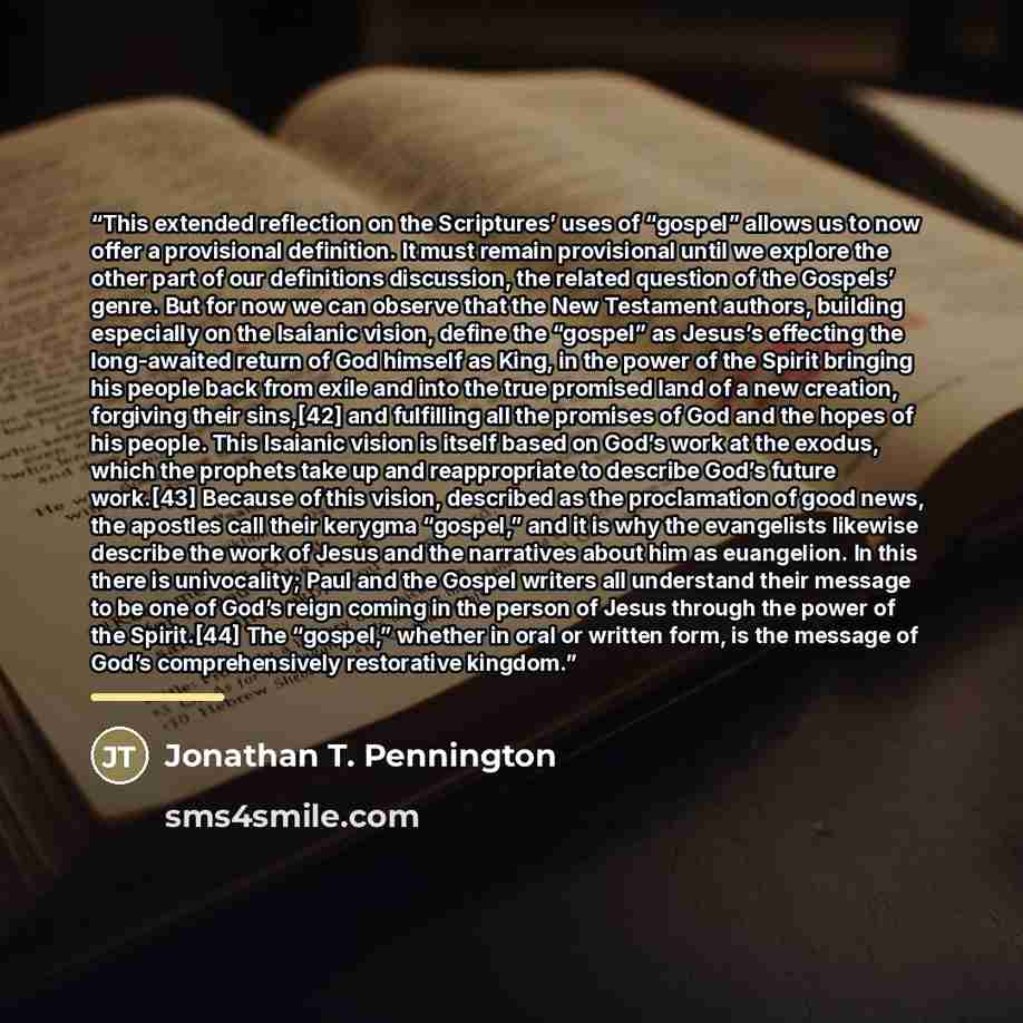 “This extended reflection on the Scriptures’ uses of “gospel” allows us to now offer a provisional definition. It must remain provisional until we explore the other part of our definitions discussion, the related question of the Gospels’ genre. But for now we can observe that the New Testament…” quote by Jonathan T. Pennington