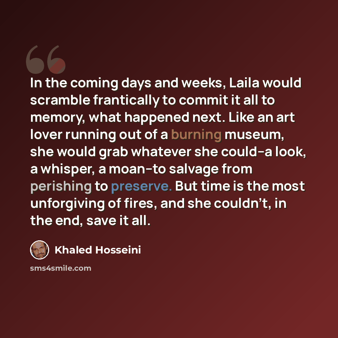 “In the coming days and weeks, Laila would scramble frantically to commit it all to memory, what happened next. Like an art lover running out of a burning museum, she would grab whatever she could--a look, a whisper, a moan--to salvage from perishing to preserve. But time is the most unforgiving of…” quote by Khaled Hosseini
