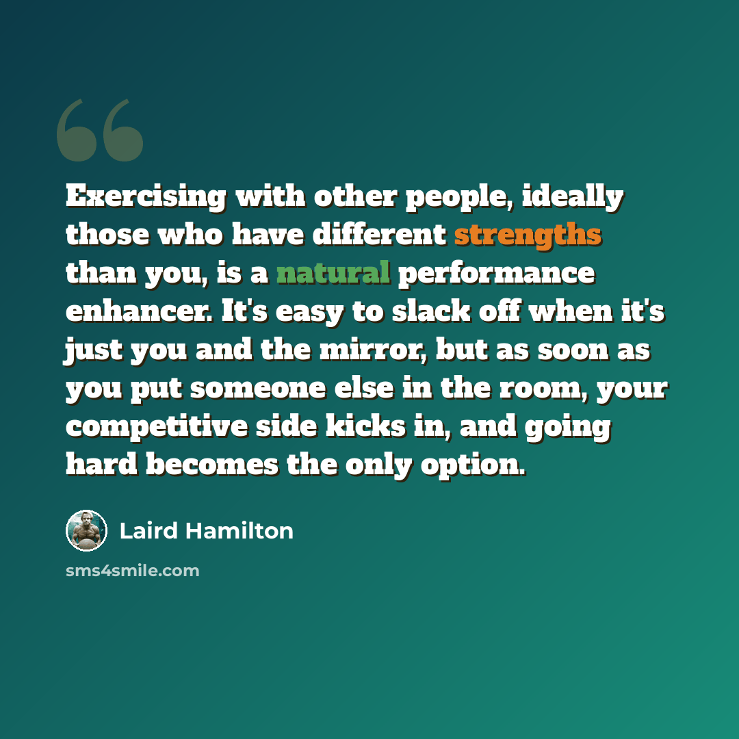 “Exercising with other people, ideally those who have different strengths than you, is a natural performance enhancer. It's easy to slack off when it's just you and the mirror, but as soon as you put someone else in the room, your competitive side kicks in, and going hard becomes the only option.” quote by Laird Hamilton