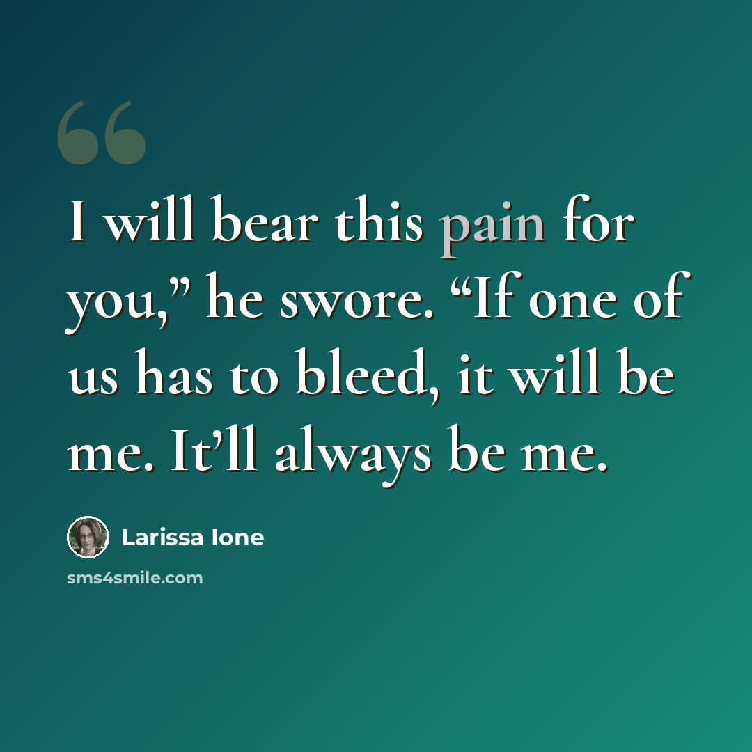 “I will bear this pain for you,” he swore. “If one of us has to bleed, it will be me. It’ll always be me.” quote by Larissa Ione